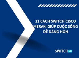 11 Cách bộ chuyển mạch Cisco Meraki giúp cuộc sống dễ dàng hơn
