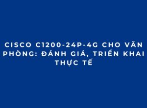 Cisco C1200-24P-4G Cho Văn Phòng: Đánh Giá, Triển Khai Thực Tế