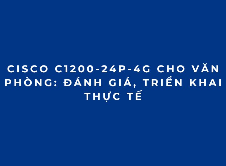 Cisco C1200-24P-4G Cho Văn Phòng: Đánh Giá, Triển Khai Thực Tế