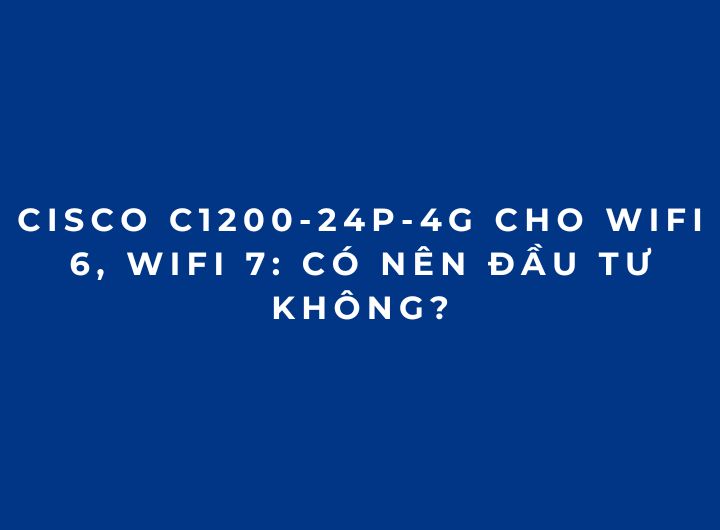 Cisco C1200-24P-4G Cho WiFi 6, WiFi 7: Có Nên Đầu Tư Không?