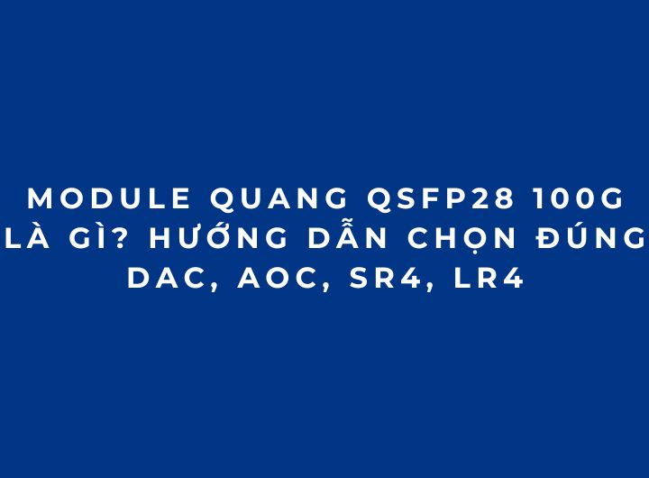 Module quang QSFP28 100G là gì? Hướng dẫn chọn đúng DAC, AOC, SR4, LR4 phần 5